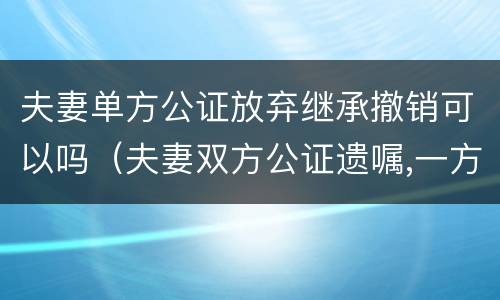 夫妻单方公证放弃继承撤销可以吗（夫妻双方公证遗嘱,一方撤销）