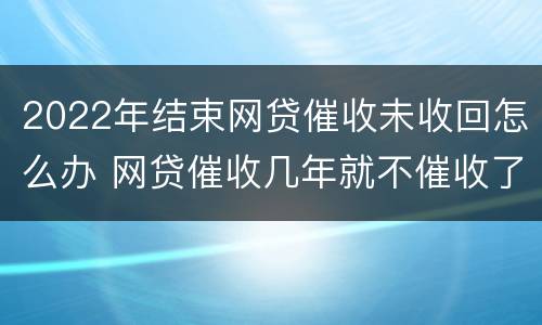 2022年结束网贷催收未收回怎么办 网贷催收几年就不催收了