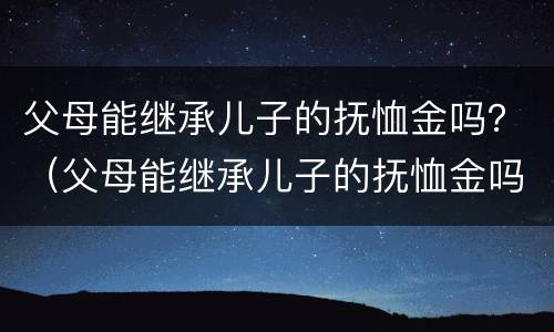 父母能继承儿子的抚恤金吗？（父母能继承儿子的抚恤金吗知乎）