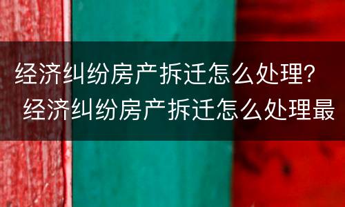 经济纠纷房产拆迁怎么处理？ 经济纠纷房产拆迁怎么处理最好