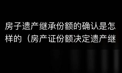 房子遗产继承份额的确认是怎样的（房产证份额决定遗产继承吗）