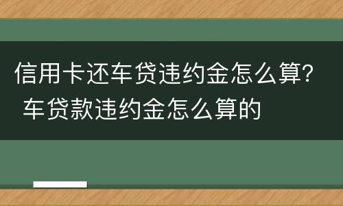 信用卡还车贷违约金怎么算？ 车贷款违约金怎么算的