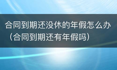 合同到期还没休的年假怎么办（合同到期还有年假吗）