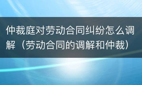 仲裁庭对劳动合同纠纷怎么调解（劳动合同的调解和仲裁）