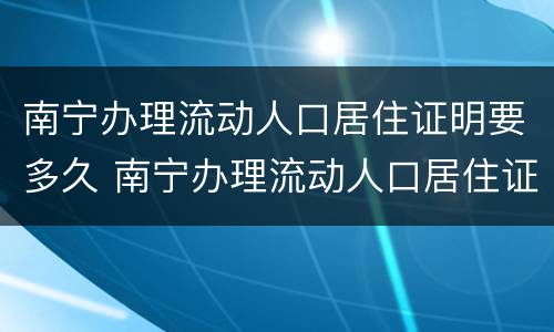 南宁办理流动人口居住证明要多久 南宁办理流动人口居住证明要多久才能拿到