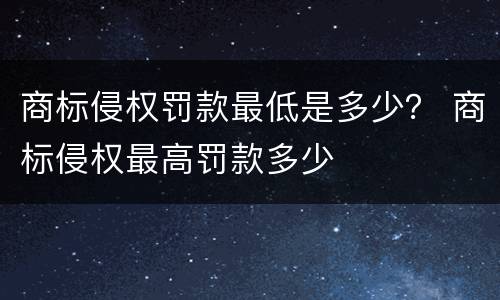 商标侵权罚款最低是多少？ 商标侵权最高罚款多少