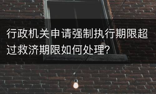 行政机关申请强制执行期限超过救济期限如何处理？