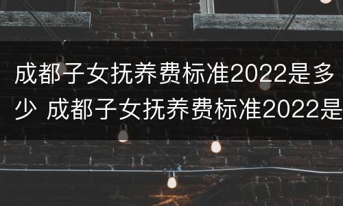 成都子女抚养费标准2022是多少 成都子女抚养费标准2022是多少钱