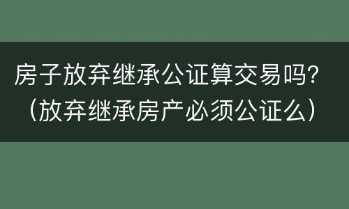 房子放弃继承公证算交易吗？（放弃继承房产必须公证么）