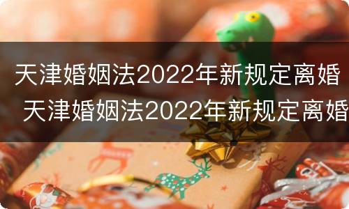 天津婚姻法2022年新规定离婚 天津婚姻法2022年新规定离婚时间