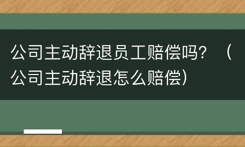 公司主动辞退员工赔偿吗？（公司主动辞退怎么赔偿）