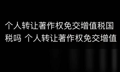 个人转让著作权免交增值税国税吗 个人转让著作权免交增值税国税吗怎么算