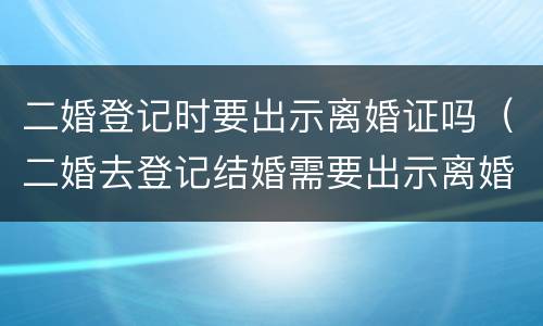 二婚登记时要出示离婚证吗（二婚去登记结婚需要出示离婚证么）