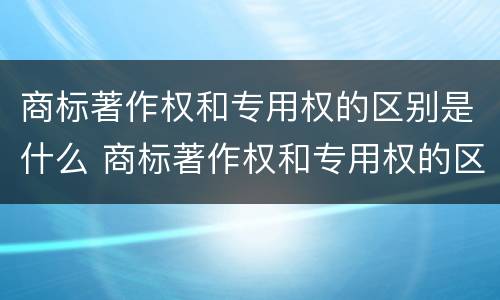 商标著作权和专用权的区别是什么 商标著作权和专用权的区别是什么意思