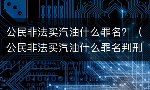 公民非法买汽油什么罪名？（公民非法买汽油什么罪名判刑）
