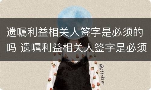 遗嘱利益相关人签字是必须的吗 遗嘱利益相关人签字是必须的吗