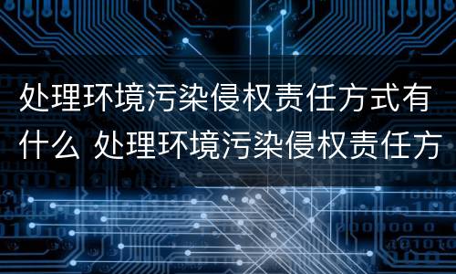 处理环境污染侵权责任方式有什么 处理环境污染侵权责任方式有什么作用
