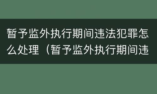 暂予监外执行期间违法犯罪怎么处理（暂予监外执行期间违法犯罪怎么处理的）