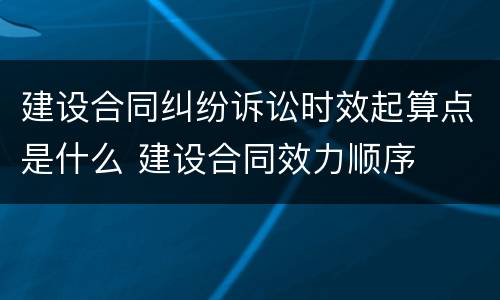 建设合同纠纷诉讼时效起算点是什么 建设合同效力顺序
