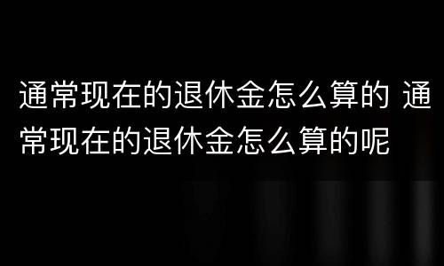 通常现在的退休金怎么算的 通常现在的退休金怎么算的呢