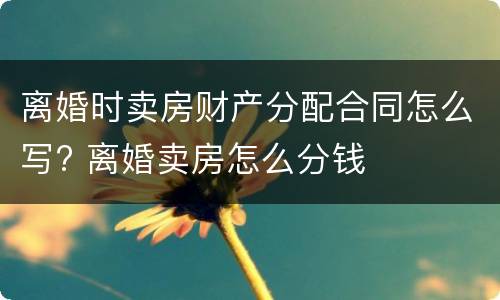 离婚时卖房财产分配合同怎么写? 离婚卖房怎么分钱