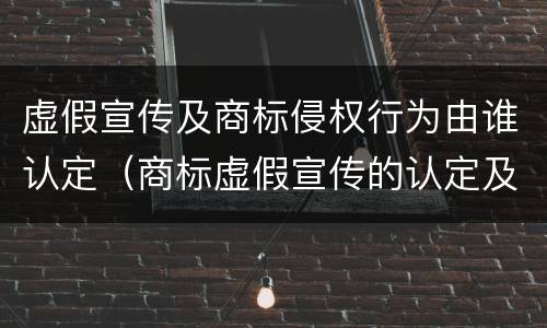 虚假宣传及商标侵权行为由谁认定（商标虚假宣传的认定及处罚）