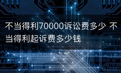 不当得利70000诉讼费多少 不当得利起诉费多少钱