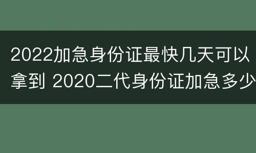 2022加急身份证最快几天可以拿到 2020二代身份证加急多少天