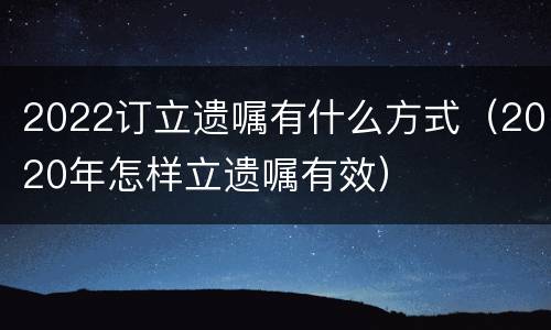 2022订立遗嘱有什么方式（2020年怎样立遗嘱有效）