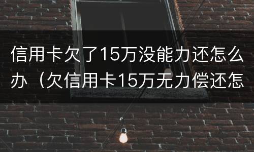 信用卡欠了15万没能力还怎么办（欠信用卡15万无力偿还怎么办）