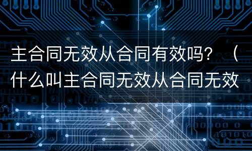 主合同无效从合同有效吗？（什么叫主合同无效从合同无效）