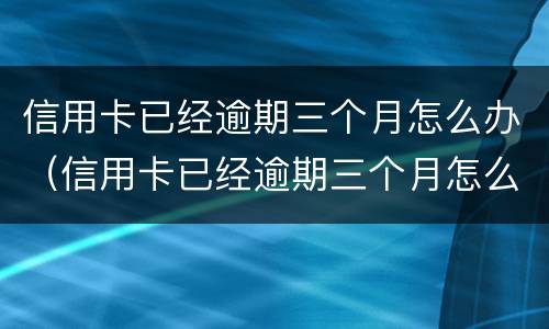 信用卡已经逾期三个月怎么办（信用卡已经逾期三个月怎么办理）