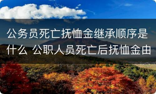 公务员死亡抚恤金继承顺序是什么 公职人员死亡后抚恤金由谁继承