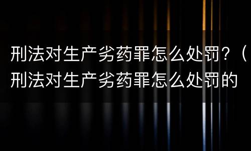 刑法对生产劣药罪怎么处罚?（刑法对生产劣药罪怎么处罚的）