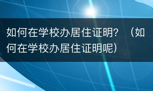 如何在学校办居住证明？（如何在学校办居住证明呢）