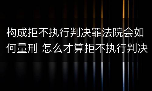 构成拒不执行判决罪法院会如何量刑 怎么才算拒不执行判决罪