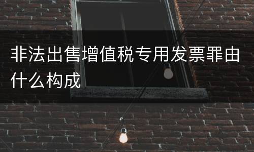 非法出售增值税专用发票罪由什么构成