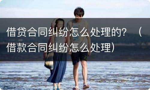 借贷合同纠纷怎么处理的？（借款合同纠纷怎么处理）