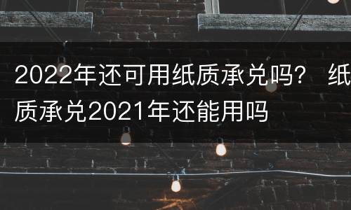 2022年还可用纸质承兑吗？ 纸质承兑2021年还能用吗
