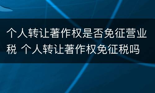 个人转让著作权是否免征营业税 个人转让著作权免征税吗