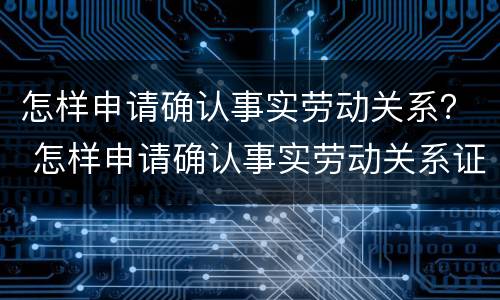 怎样申请确认事实劳动关系？ 怎样申请确认事实劳动关系证明