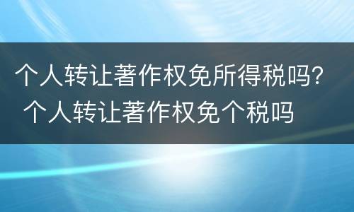 个人转让著作权免所得税吗？ 个人转让著作权免个税吗