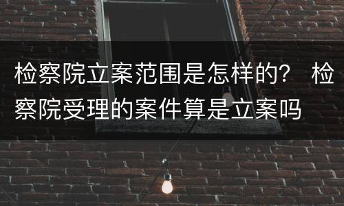 检察院立案范围是怎样的？ 检察院受理的案件算是立案吗