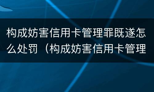 构成妨害信用卡管理罪既遂怎么处罚（构成妨害信用卡管理罪既遂怎么处罚标准）