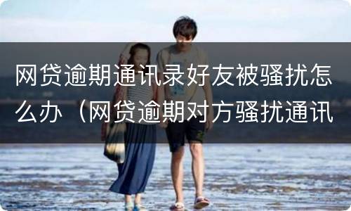 网贷逾期通讯录好友被骚扰怎么办（网贷逾期对方骚扰通讯录里的人怎么办）