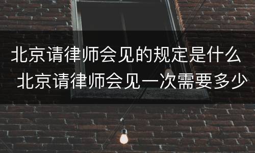 北京请律师会见的规定是什么 北京请律师会见一次需要多少钱