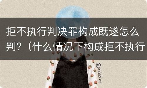 拒不执行判决罪构成既遂怎么判?（什么情况下构成拒不执行判决罪）