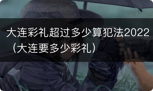 大连彩礼超过多少算犯法2022（大连要多少彩礼）