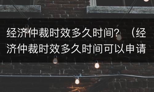 经济仲裁时效多久时间？（经济仲裁时效多久时间可以申请）