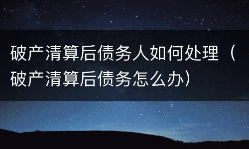 破产清算后债务人如何处理（破产清算后债务怎么办）